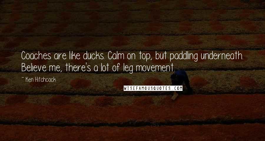 Ken Hitchcock Quotes: Coaches are like ducks. Calm on top, but paddling underneath. Believe me, there's a lot of leg movement.