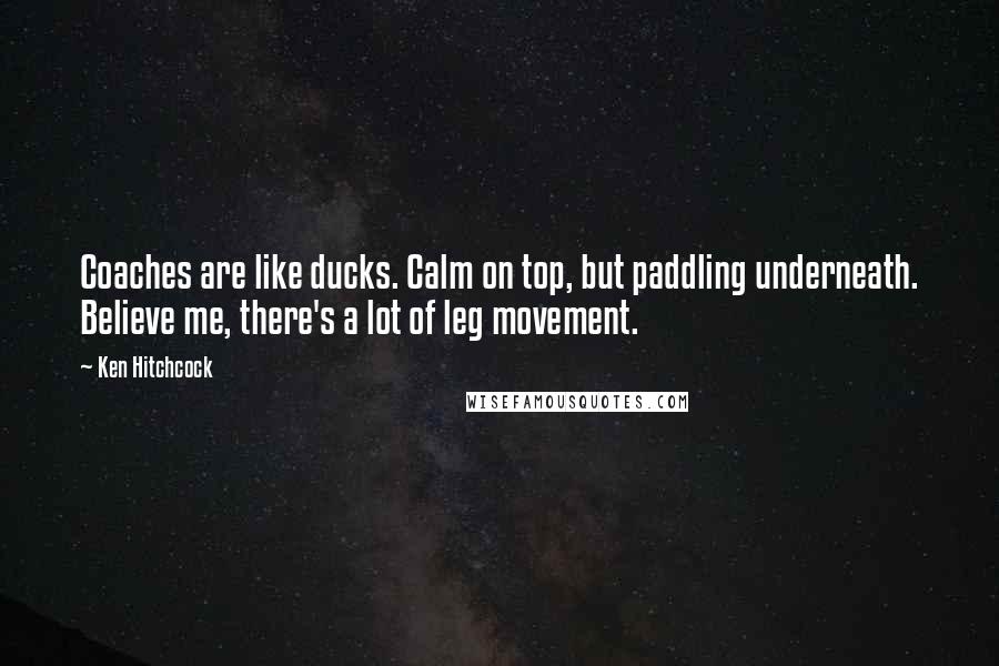 Ken Hitchcock Quotes: Coaches are like ducks. Calm on top, but paddling underneath. Believe me, there's a lot of leg movement.