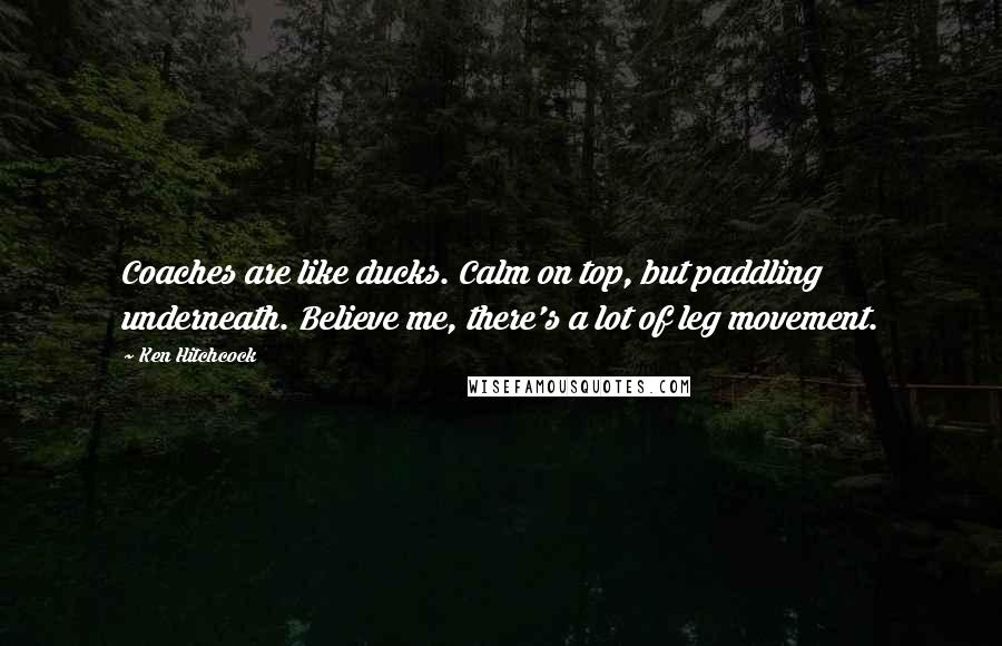 Ken Hitchcock Quotes: Coaches are like ducks. Calm on top, but paddling underneath. Believe me, there's a lot of leg movement.