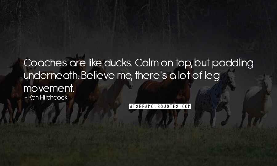 Ken Hitchcock Quotes: Coaches are like ducks. Calm on top, but paddling underneath. Believe me, there's a lot of leg movement.