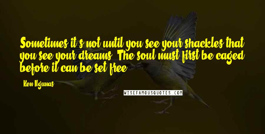 Ken Ilgunas Quotes: Sometimes it's not until you see your shackles that you see your dreams. The soul must first be caged before it can be set free.