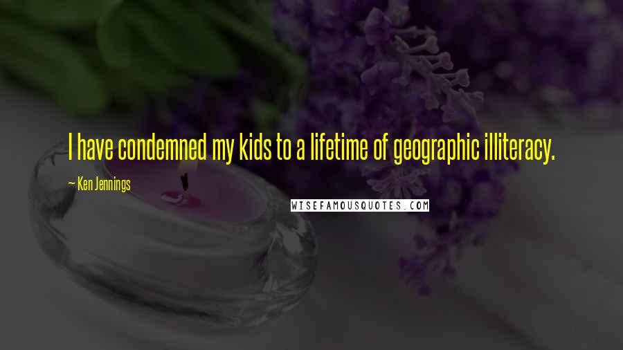 Ken Jennings Quotes: I have condemned my kids to a lifetime of geographic illiteracy.