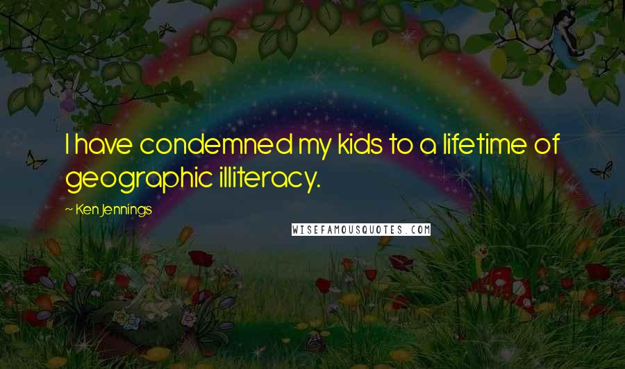 Ken Jennings Quotes: I have condemned my kids to a lifetime of geographic illiteracy.