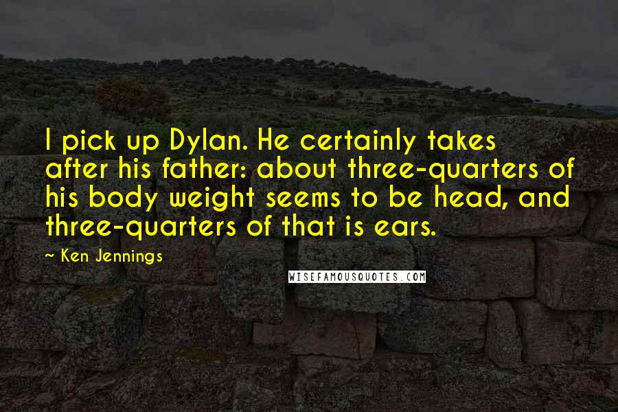 Ken Jennings Quotes: I pick up Dylan. He certainly takes after his father: about three-quarters of his body weight seems to be head, and three-quarters of that is ears.