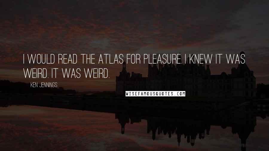 Ken Jennings Quotes: I would read the atlas for pleasure. I knew it was weird. It was weird.