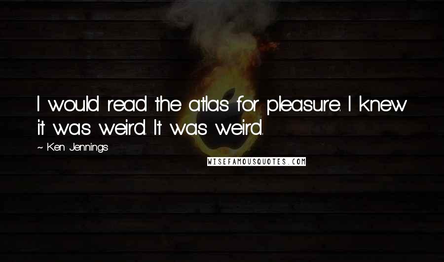 Ken Jennings Quotes: I would read the atlas for pleasure. I knew it was weird. It was weird.