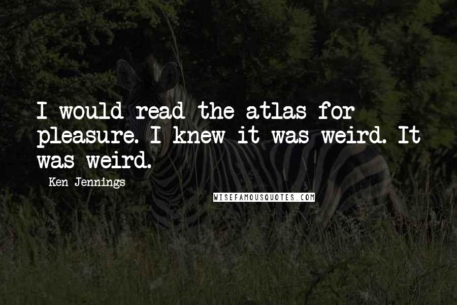 Ken Jennings Quotes: I would read the atlas for pleasure. I knew it was weird. It was weird.