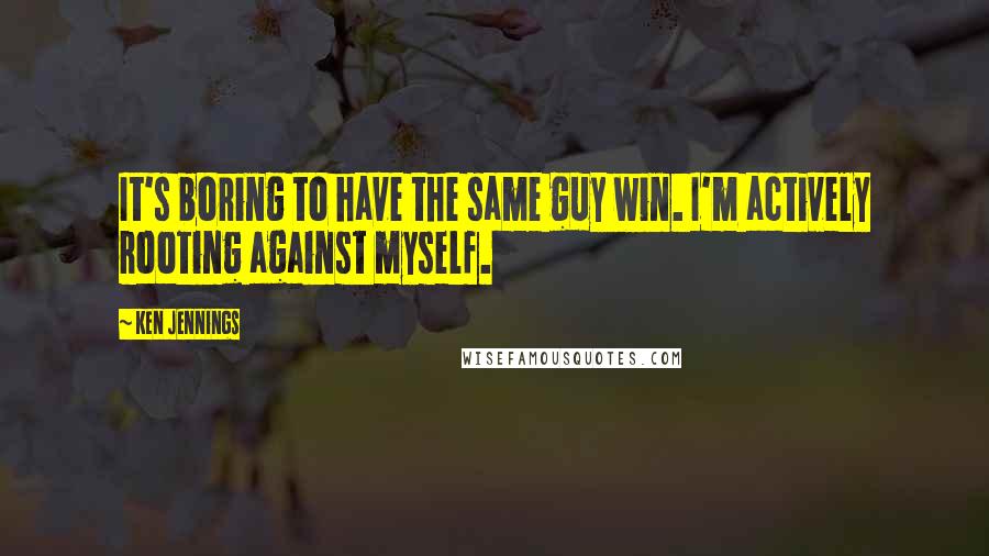 Ken Jennings Quotes: It's boring to have the same guy win. I'm actively rooting against myself.