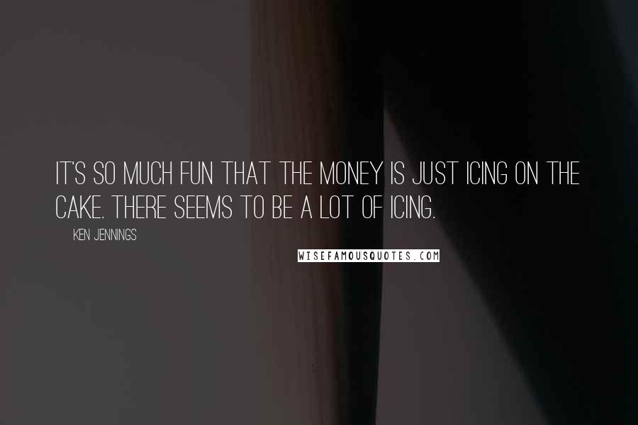 Ken Jennings Quotes: It's so much fun that the money is just icing on the cake. There seems to be a lot of icing.