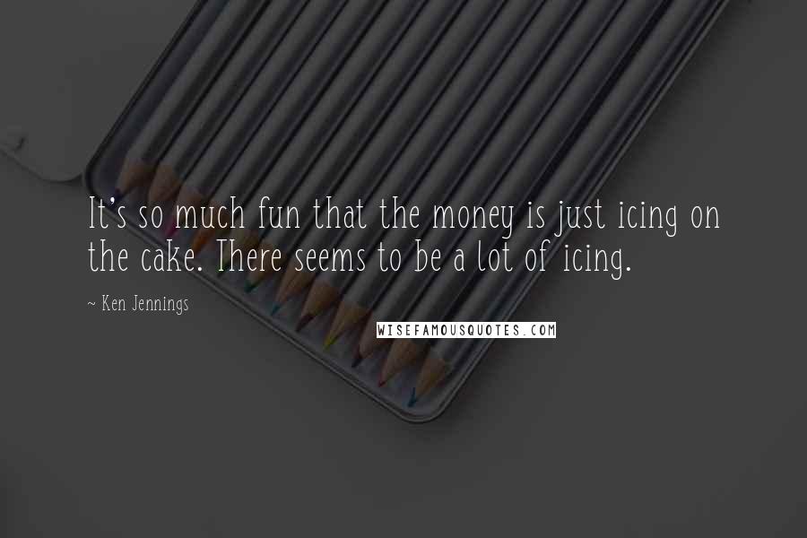 Ken Jennings Quotes: It's so much fun that the money is just icing on the cake. There seems to be a lot of icing.