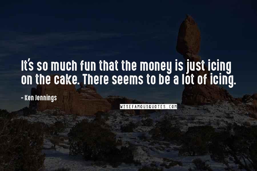Ken Jennings Quotes: It's so much fun that the money is just icing on the cake. There seems to be a lot of icing.
