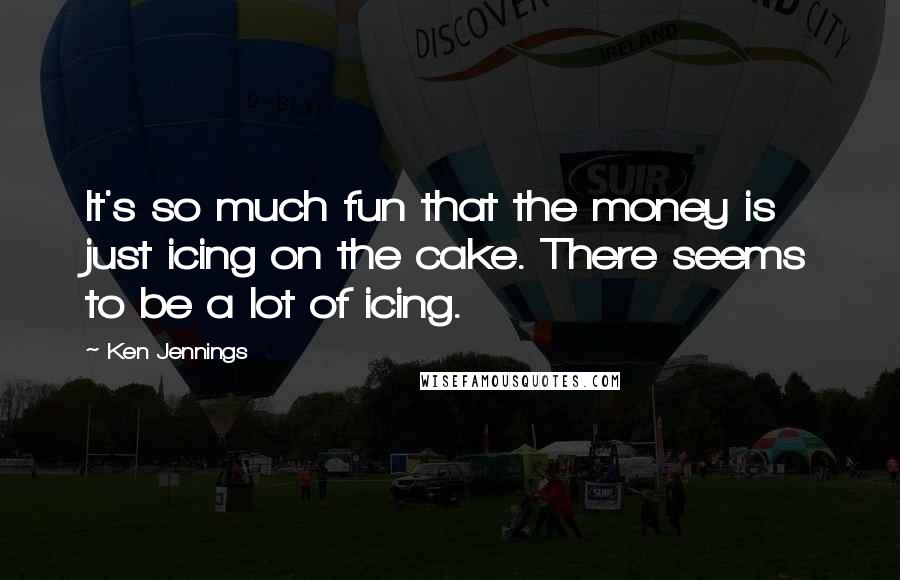 Ken Jennings Quotes: It's so much fun that the money is just icing on the cake. There seems to be a lot of icing.