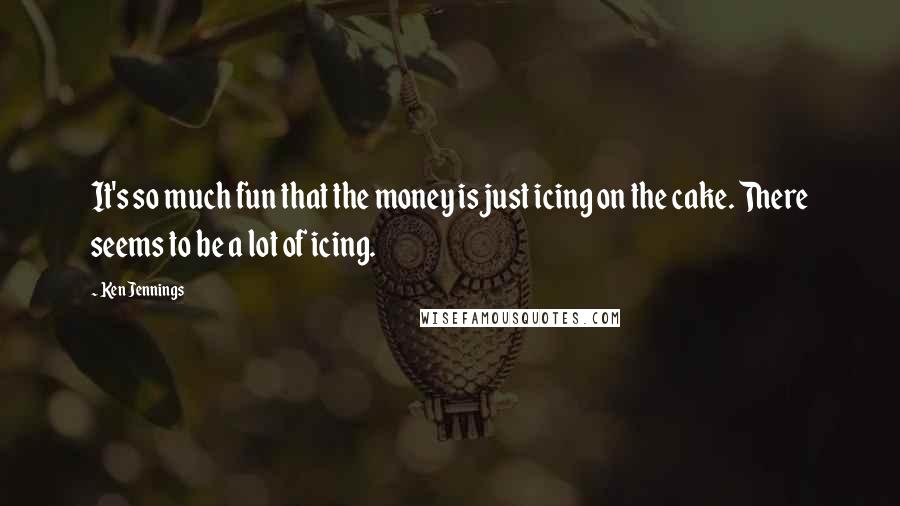 Ken Jennings Quotes: It's so much fun that the money is just icing on the cake. There seems to be a lot of icing.