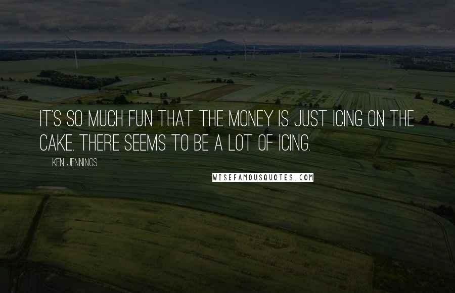 Ken Jennings Quotes: It's so much fun that the money is just icing on the cake. There seems to be a lot of icing.