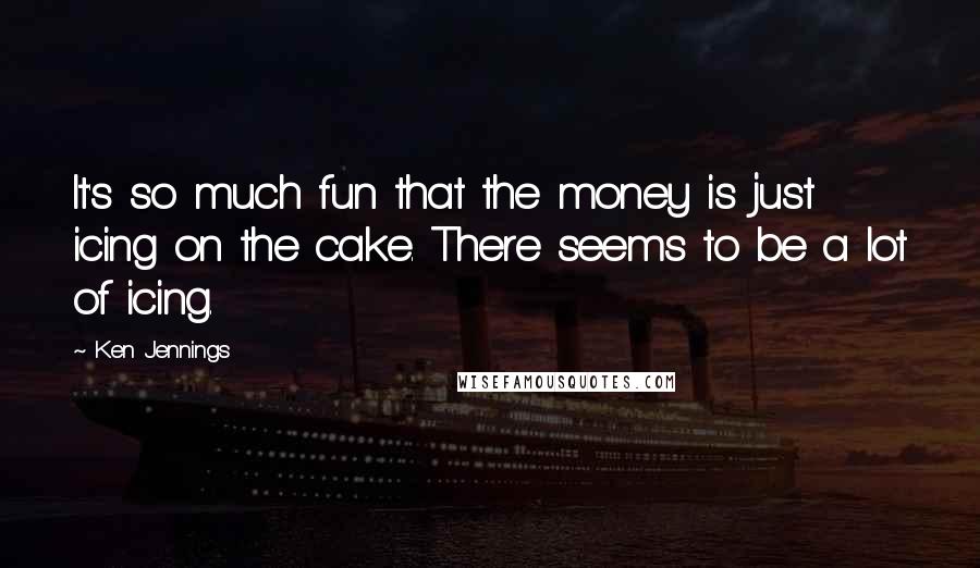 Ken Jennings Quotes: It's so much fun that the money is just icing on the cake. There seems to be a lot of icing.