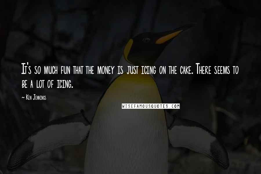 Ken Jennings Quotes: It's so much fun that the money is just icing on the cake. There seems to be a lot of icing.