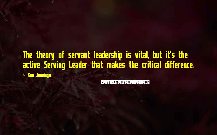 Ken Jennings Quotes: The theory of servant leadership is vital, but it's the active Serving Leader that makes the critical difference.