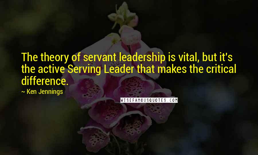 Ken Jennings Quotes: The theory of servant leadership is vital, but it's the active Serving Leader that makes the critical difference.