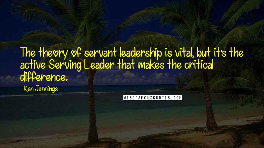 Ken Jennings Quotes: The theory of servant leadership is vital, but it's the active Serving Leader that makes the critical difference.