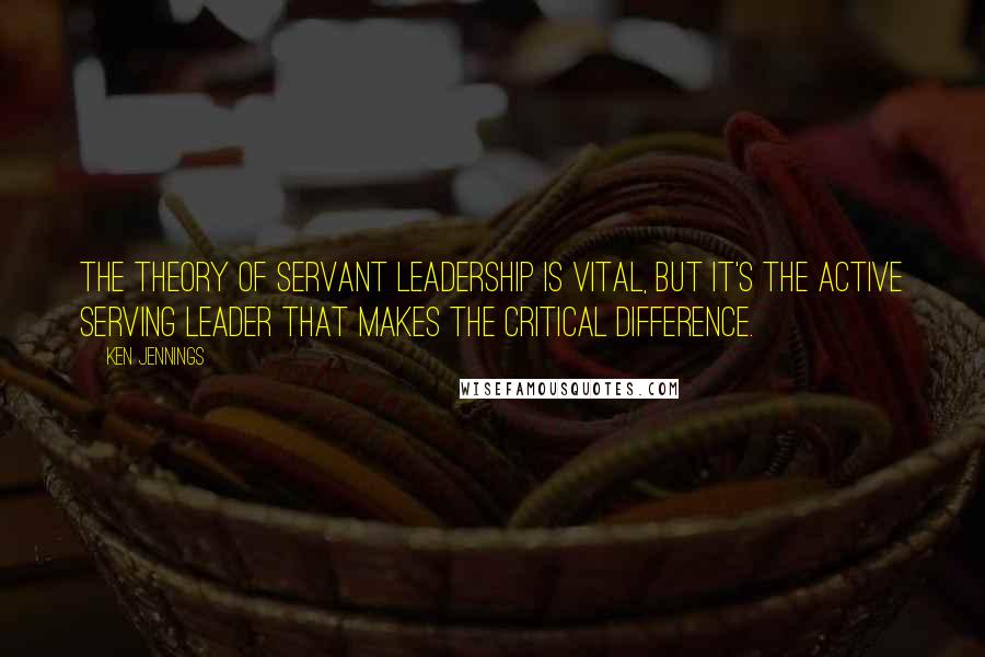 Ken Jennings Quotes: The theory of servant leadership is vital, but it's the active Serving Leader that makes the critical difference.