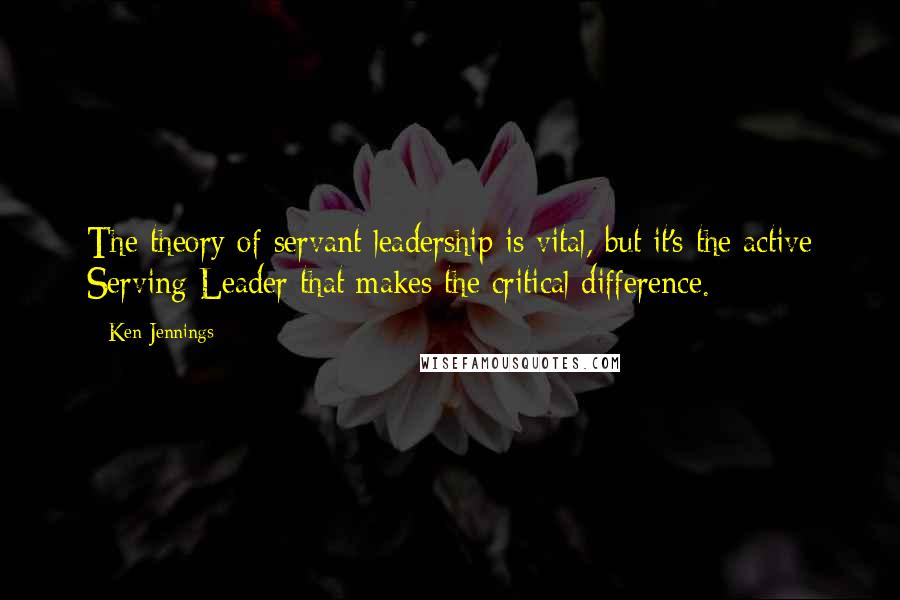 Ken Jennings Quotes: The theory of servant leadership is vital, but it's the active Serving Leader that makes the critical difference.