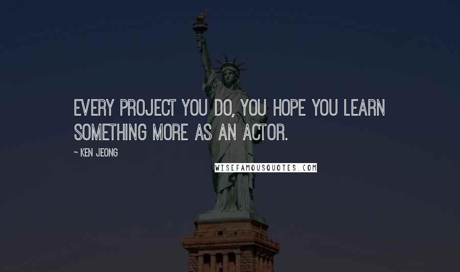 Ken Jeong Quotes: Every project you do, you hope you learn something more as an actor.