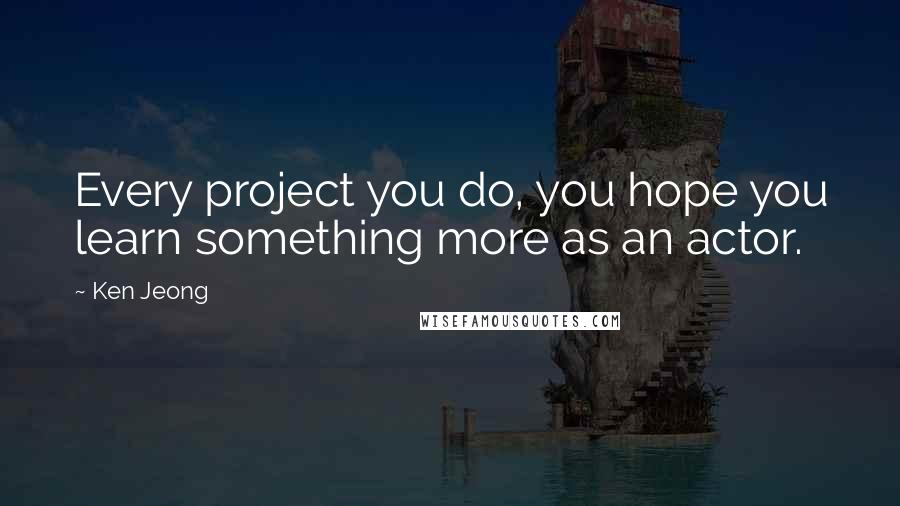 Ken Jeong Quotes: Every project you do, you hope you learn something more as an actor.