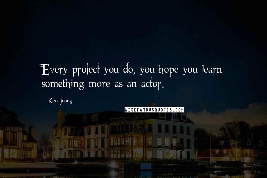 Ken Jeong Quotes: Every project you do, you hope you learn something more as an actor.