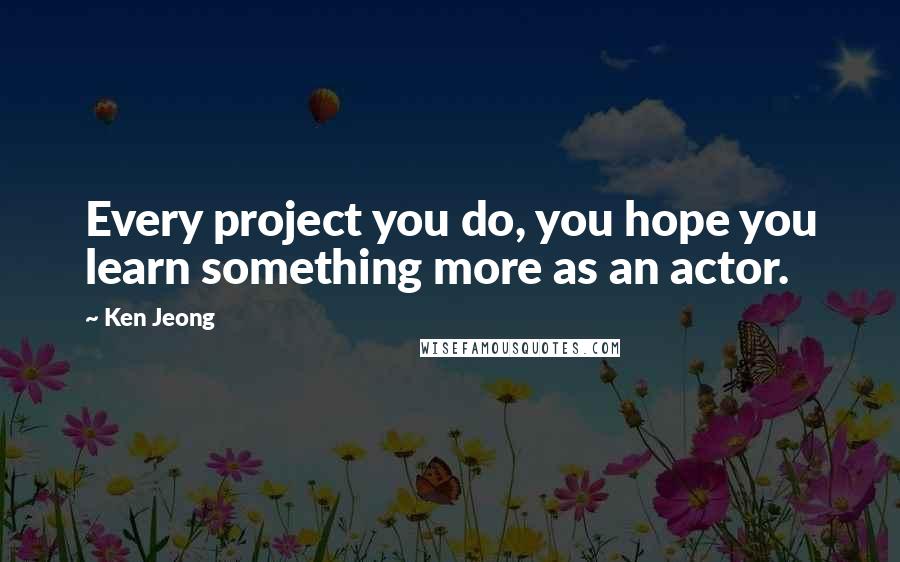 Ken Jeong Quotes: Every project you do, you hope you learn something more as an actor.