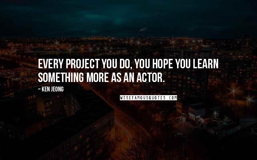 Ken Jeong Quotes: Every project you do, you hope you learn something more as an actor.