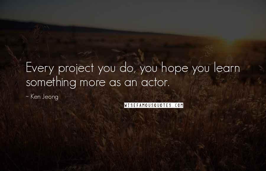 Ken Jeong Quotes: Every project you do, you hope you learn something more as an actor.