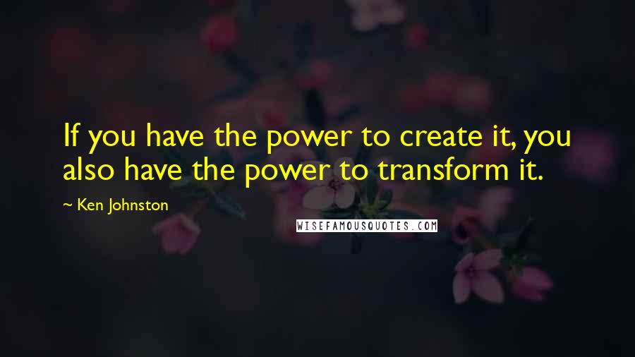 Ken Johnston Quotes: If you have the power to create it, you also have the power to transform it.