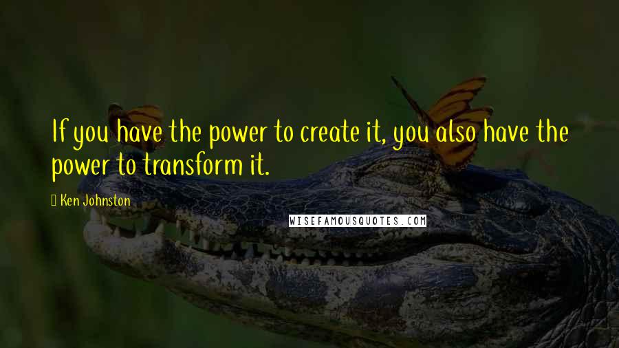 Ken Johnston Quotes: If you have the power to create it, you also have the power to transform it.