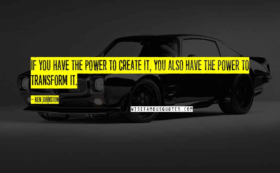 Ken Johnston Quotes: If you have the power to create it, you also have the power to transform it.