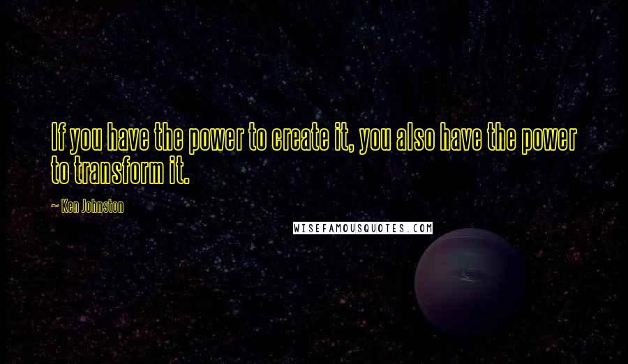 Ken Johnston Quotes: If you have the power to create it, you also have the power to transform it.