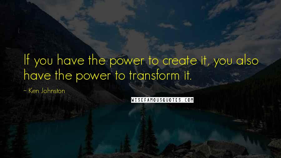 Ken Johnston Quotes: If you have the power to create it, you also have the power to transform it.