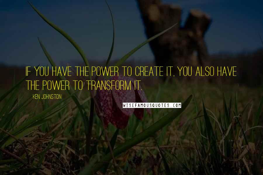 Ken Johnston Quotes: If you have the power to create it, you also have the power to transform it.