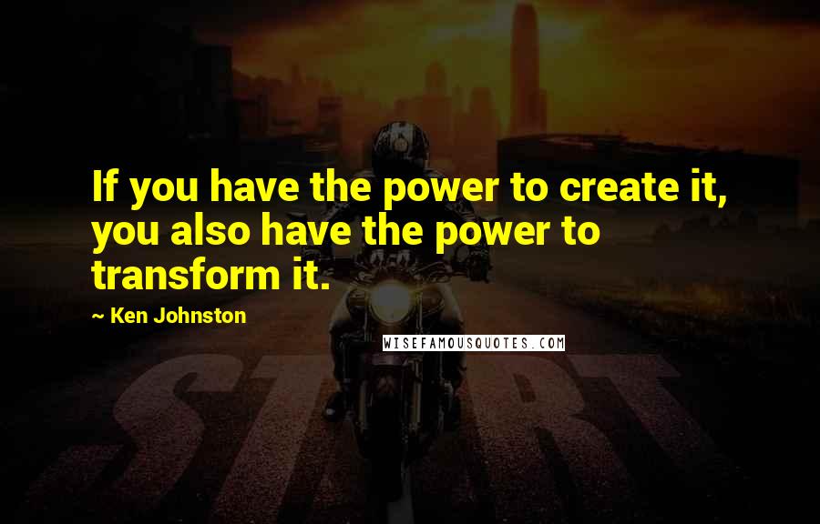 Ken Johnston Quotes: If you have the power to create it, you also have the power to transform it.