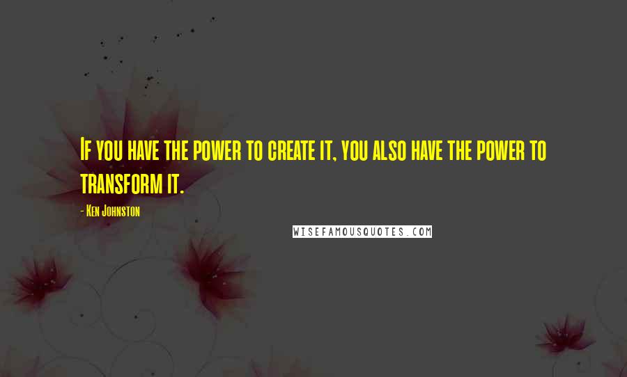 Ken Johnston Quotes: If you have the power to create it, you also have the power to transform it.