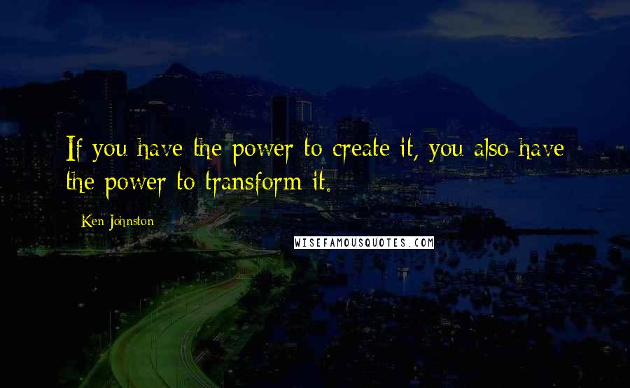 Ken Johnston Quotes: If you have the power to create it, you also have the power to transform it.