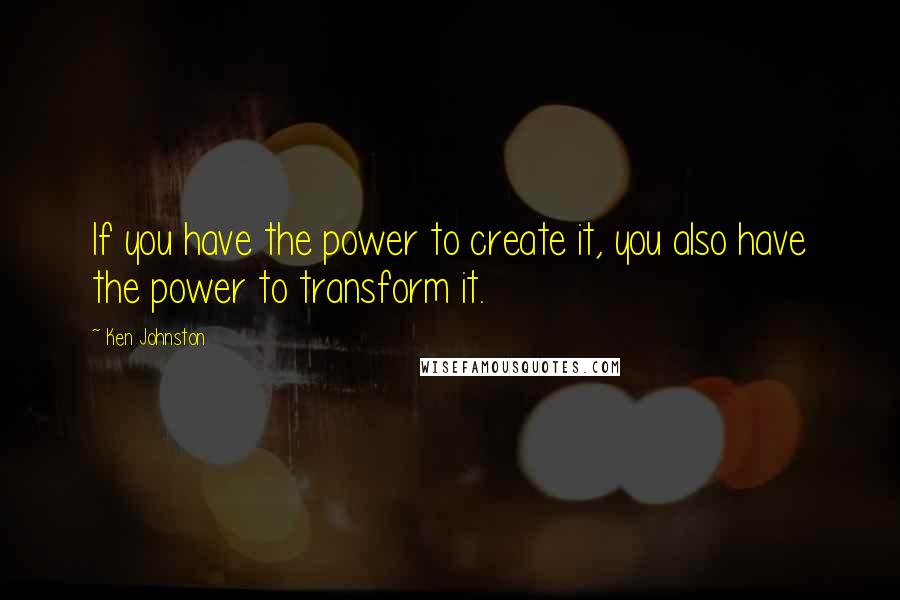 Ken Johnston Quotes: If you have the power to create it, you also have the power to transform it.