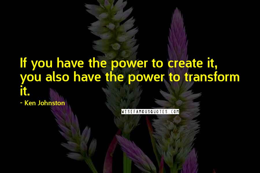 Ken Johnston Quotes: If you have the power to create it, you also have the power to transform it.