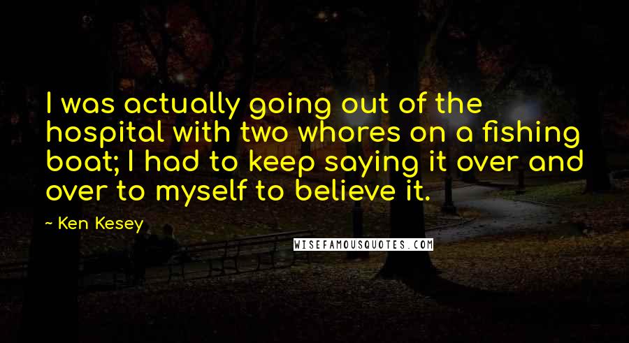 Ken Kesey Quotes: I was actually going out of the hospital with two whores on a fishing boat; I had to keep saying it over and over to myself to believe it.