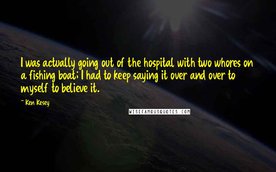 Ken Kesey Quotes: I was actually going out of the hospital with two whores on a fishing boat; I had to keep saying it over and over to myself to believe it.