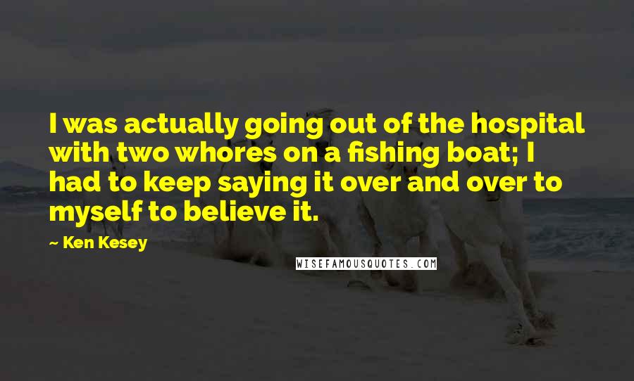 Ken Kesey Quotes: I was actually going out of the hospital with two whores on a fishing boat; I had to keep saying it over and over to myself to believe it.