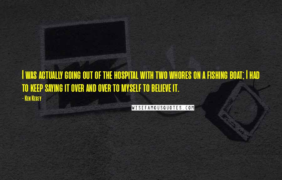 Ken Kesey Quotes: I was actually going out of the hospital with two whores on a fishing boat; I had to keep saying it over and over to myself to believe it.