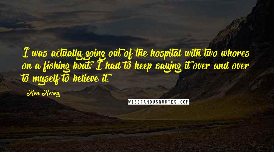 Ken Kesey Quotes: I was actually going out of the hospital with two whores on a fishing boat; I had to keep saying it over and over to myself to believe it.