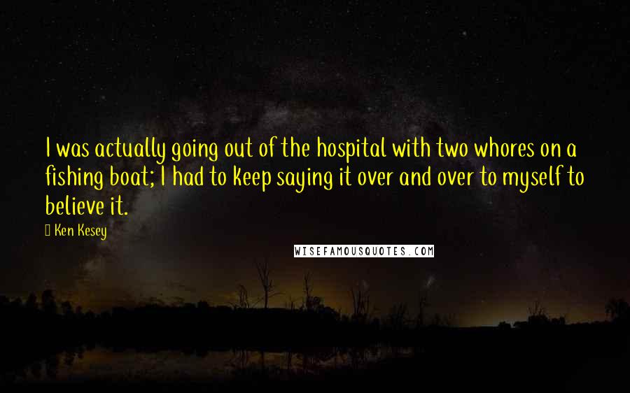 Ken Kesey Quotes: I was actually going out of the hospital with two whores on a fishing boat; I had to keep saying it over and over to myself to believe it.