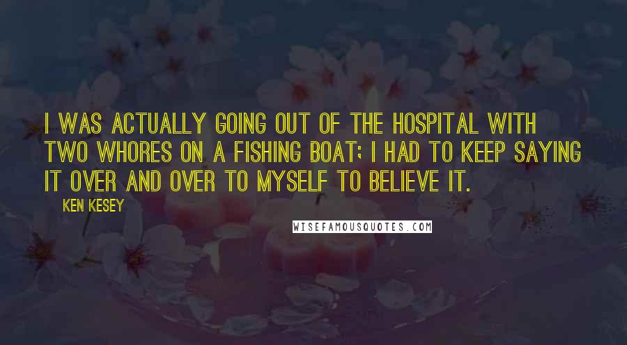 Ken Kesey Quotes: I was actually going out of the hospital with two whores on a fishing boat; I had to keep saying it over and over to myself to believe it.