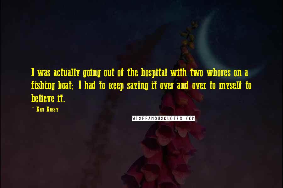 Ken Kesey Quotes: I was actually going out of the hospital with two whores on a fishing boat; I had to keep saying it over and over to myself to believe it.